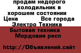 продам недорого холодильник в хорошем состоянии › Цена ­ 8 000 - Все города Электро-Техника » Бытовая техника   . Мордовия респ.